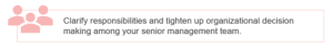 Clarify responsibilities and tighten up organizational decision making among your senior management team.