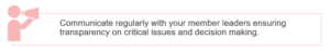 Communicate regularly with your member leaders ensuring transparency on critical issues and decision making.